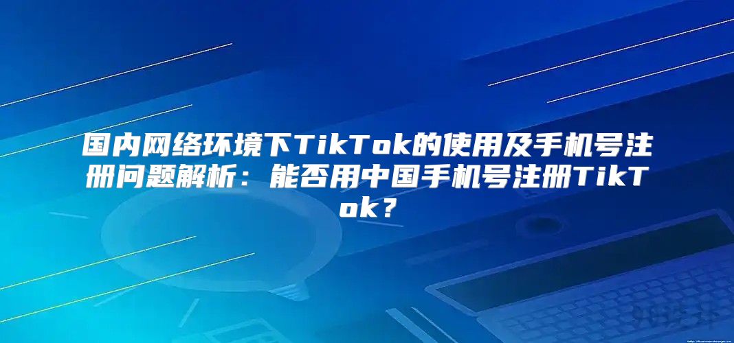 国内网络环境下TikTok的使用及手机号注册问题解析：能否用中国手机号注册TikTok？