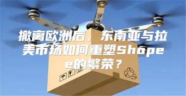 撤离欧洲后，东南亚与拉美市场如何重塑Shopee的繁荣？