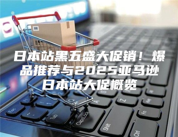 日本站黑五盛大促销！爆品推荐与2025亚马逊日本站大促概览