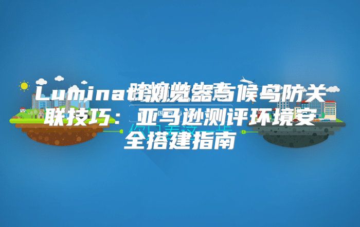 Luminati浏览器与候鸟防关联技巧：亚马逊测评环境安全搭建指南