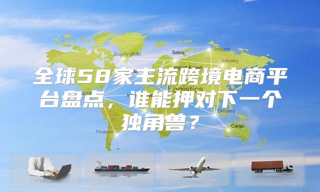 全球58家主流跨境电商平台盘点，谁能押对下一个独角兽？