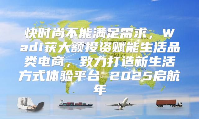 快时尚不能满足需求，Wadi获大额投资赋能生活品类电商，致力打造新生活方式体验平台 2025启航年