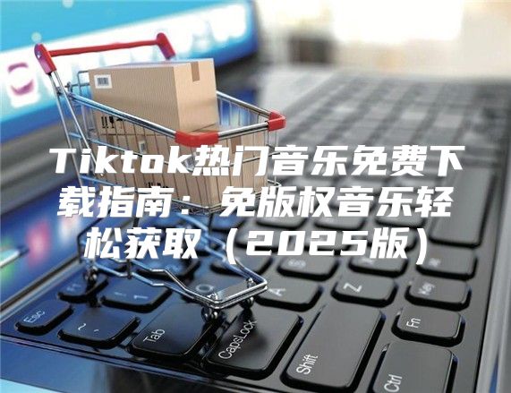 Tiktok热门音乐免费下载指南：免版权音乐轻松获取2025版