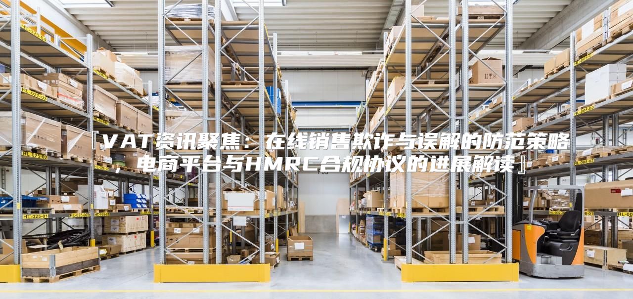 『VAT资讯聚焦：在线销售欺诈与误解的防范策略，电商平台与HMRC合规协议的进展解读』