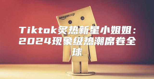 Tiktok炙热新星小姐姐：2025现象级热潮席卷全球