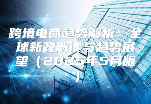 跨境电商趋势解析：全球新政解读与趋势展望2025年5月版