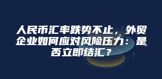 人民币汇率跌势不止，外贸企业如何应对风险压力：是否立即结汇？