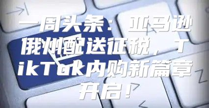 一周头条：亚马逊俄州配送征税，TikTok内购新篇章开启！