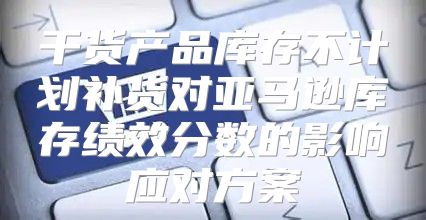 干货产品库存不计划补货对亚马逊库存绩效分数的影响应对方案