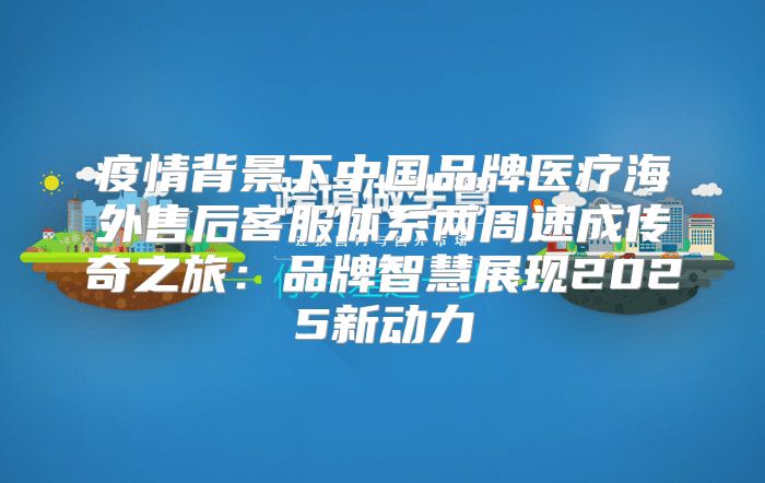 疫情背景下中国品牌医疗海外售后客服体系两周速成传奇之旅：品牌智慧展现2025新动力