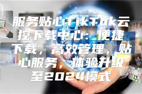 服务贴心TikTok云控下载中心：便捷下载，高效管理，贴心服务，体验升级至2025模式