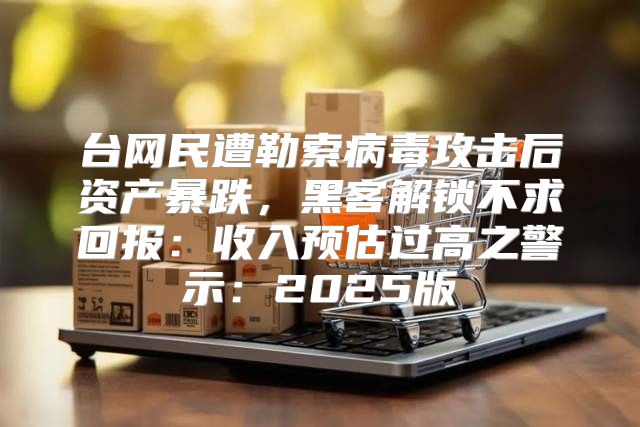台网民遭勒索病毒攻击后资产暴跌，黑客解锁不求回报：收入预估过高之警示：2025版