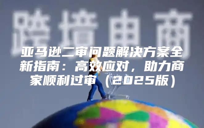 亚马逊二审问题解决方案全新指南：高效应对，助力商家顺利过审2025版