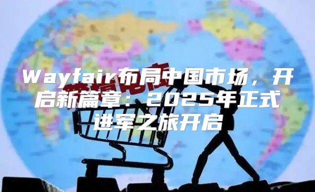 Wayfair布局中国市场，开启新篇章：2025年正式进军之旅开启