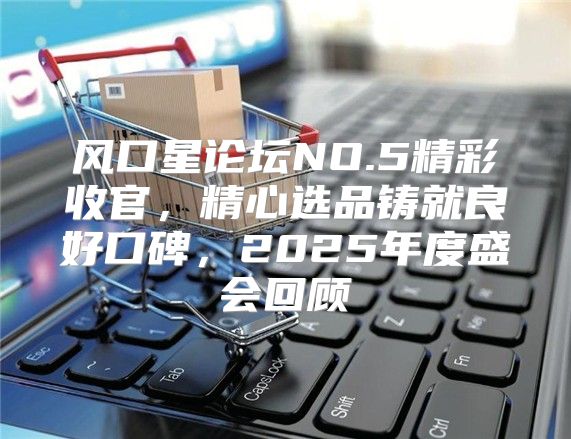 风口星论坛NO.5精彩收官，精心选品铸就良好口碑，2025年度盛会回顾