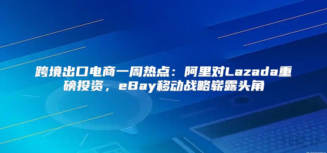 跨境出口电商一周热点：阿里对Lazada重磅投资，eBay移动战略崭露头角