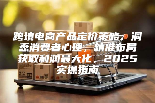 跨境电商产品定价策略：洞悉消费者心理，精准布局获取利润最大化，2025实操指南