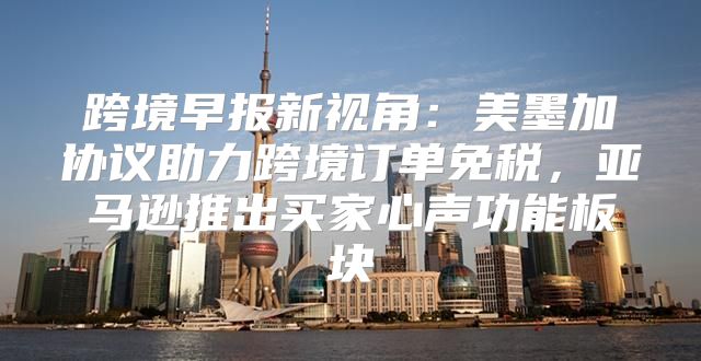 跨境早报新视角：美墨加协议助力跨境订单免税，亚马逊推出买家心声功能板块