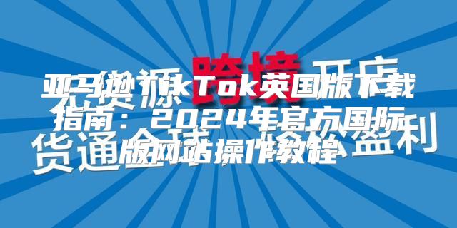 亚马逊TikTok英国版下载指南：2025年官方国际版网站操作教程