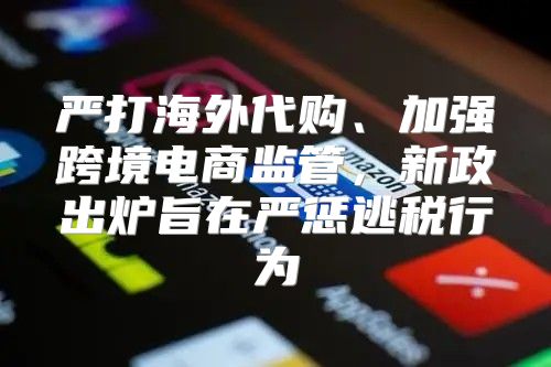 严打海外代购、加强跨境电商监管，新政出炉旨在严惩逃税行为
