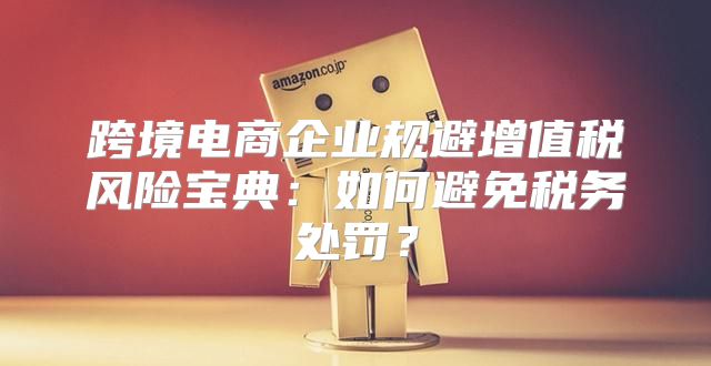 跨境电商企业规避增值税风险宝典：如何避免税务处罚？