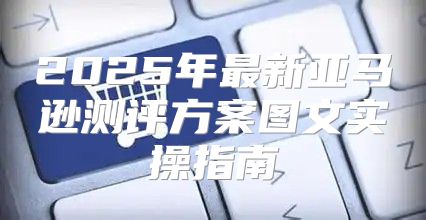 2025年最新亚马逊测评方案图文实操指南