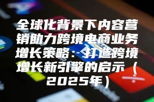 全球化背景下内容营销助力跨境电商业务增长策略：打造跨境增长新引擎的启示2025年