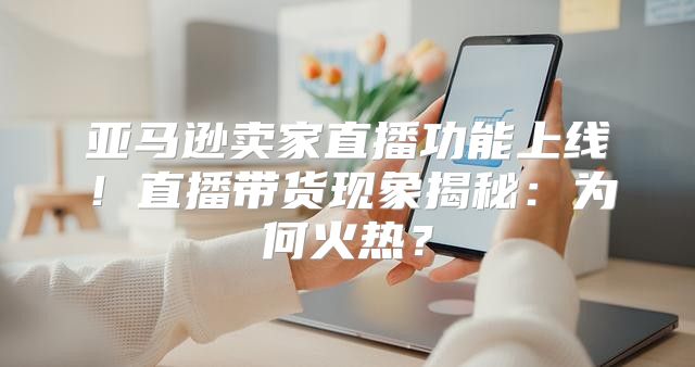 亚马逊卖家直播功能上线！直播带货现象揭秘：为何火热？