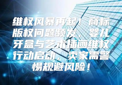 维权风暴再起！商标版权问题频发，婴儿牙盒与艺术插画维权行动启动，卖家需警惕规避风险！