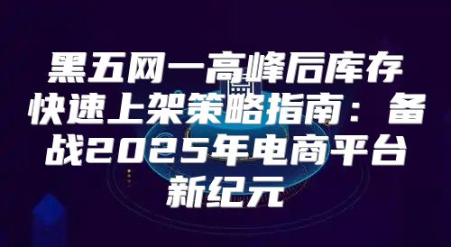 黑五网一高峰后库存快速上架策略指南：备战2025年电商平台新纪元