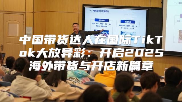 中国带货达人在国际TikTok大放异彩：开启2025海外带货与开店新篇章