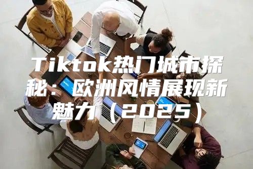 Tiktok热门城市探秘：欧洲风情展现新魅力2025