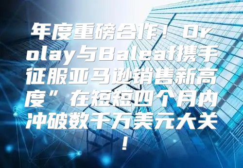 年度重磅合作！Orolay与Baleaf携手征服亚马逊销售新高度”在短短四个月内冲破数千万美元大关！