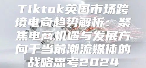 Tiktok英国市场跨境电商趋势解析：聚焦电商机遇与发展方向于当前潮流媒体的战略思考2025