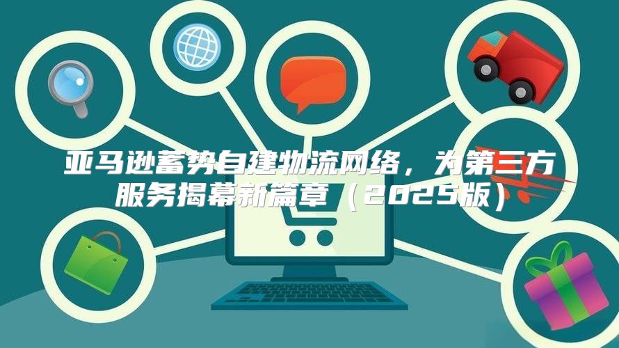 亚马逊蓄势自建物流网络，为第三方服务揭幕新篇章2025版
