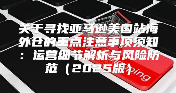 关于寻找亚马逊美国站海外仓的重点注意事项须知：运营细节解析与风险防范2025版