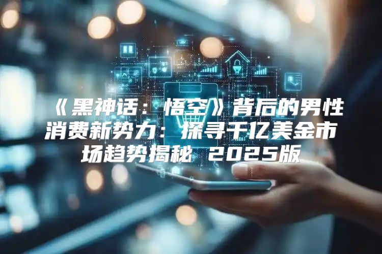 黑神话：悟空背后的男性消费新势力：探寻千亿美金市场趋势揭秘2025版