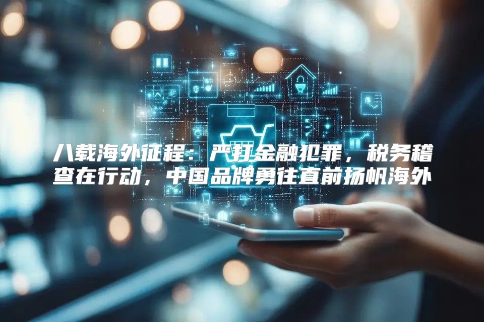 八载海外征程：严打金融犯罪，税务稽查在行动，中国品牌勇往直前扬帆海外