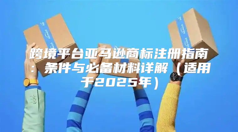 跨境平台亚马逊商标注册指南：条件与必备材料详解适用于2025年