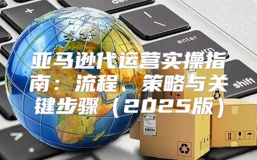 亚马逊代运营实操指南：流程、策略与关键步骤2025版
