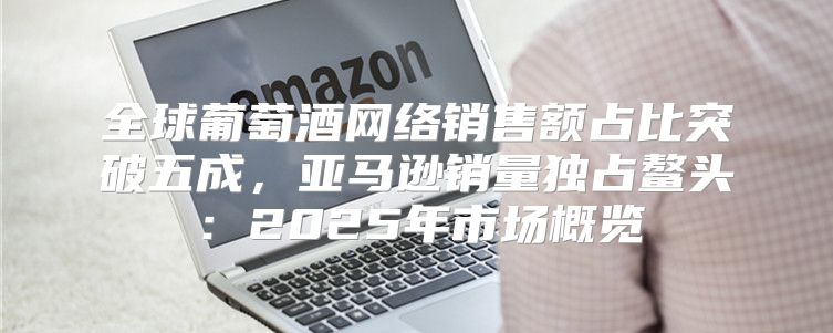 全球葡萄酒网络销售额占比突破五成，亚马逊销量独占鳌头：2025年市场概览