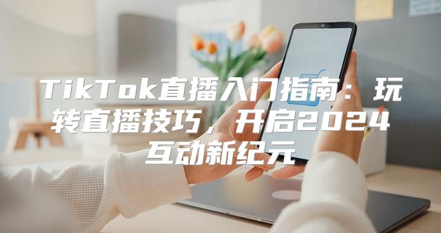 TikTok直播入门指南：玩转直播技巧，开启2025互动新纪元