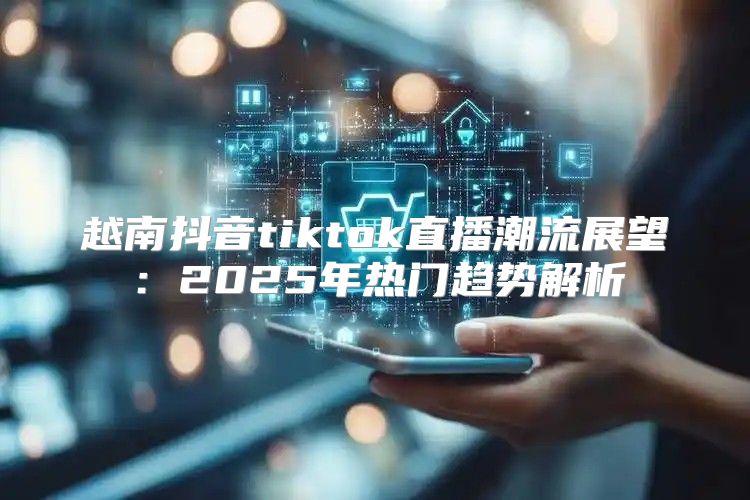 越南抖音tiktok直播潮流展望：2025年热门趋势解析