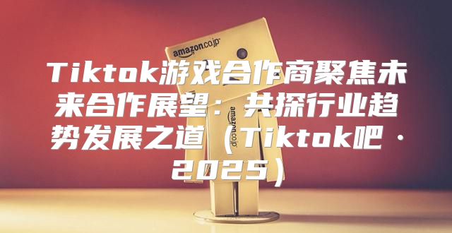 Tiktok游戏合作商聚焦未来合作展望：共探行业趋势发展之道Tiktok吧·2025