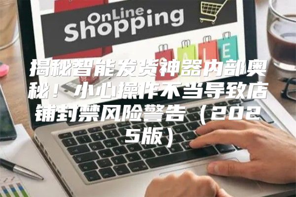揭秘智能发货神器内部奥秘！小心操作不当导致店铺封禁风险警告2025版