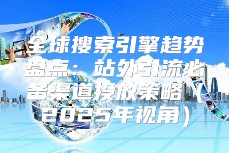 全球搜索引擎趋势盘点：站外引流必备渠道投放策略2025年视角