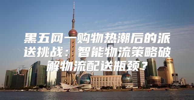 黑五网一购物热潮后的派送挑战：智能物流策略破解物流配送瓶颈？