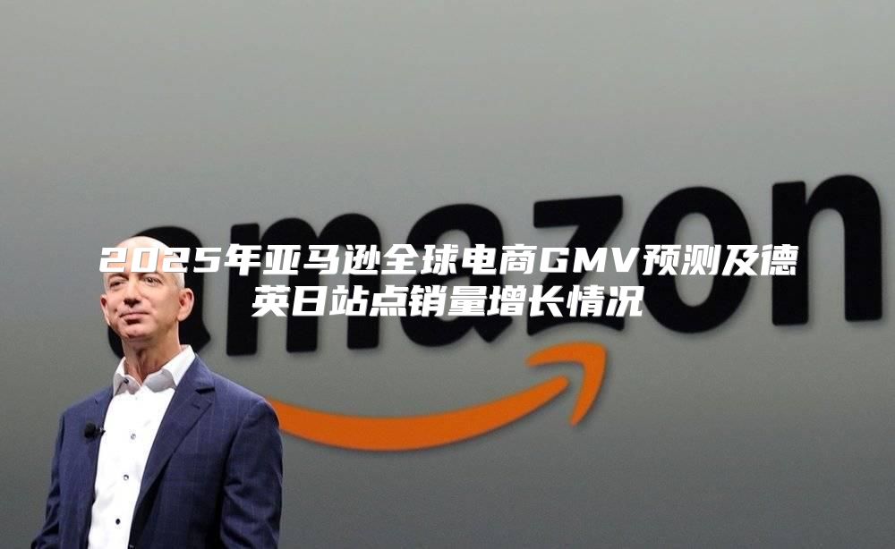 2025年亚马逊全球电商GMV预测及德英日站点销量增长情况