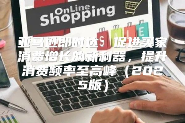 亚马逊即时达：促进买家消费增长的新利器，提升消费频率至高峰2025版