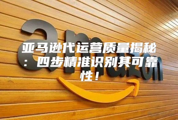 亚马逊代运营质量揭秘：四步精准识别其可靠性！